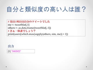 自分と類似度の高い人は誰？
# 実は1列目は自分のツイートでした
me <- tweetMat[,1]
others <- as.data.frame(tweetMat[,-1])
# さぁ一体誰でしょう？
print(users[which.max(sapply(others, sim, me)) + 1])



出力
[1] "5482822"
 