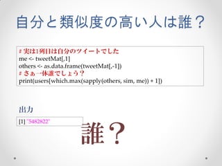 自分と類似度の高い人は誰？
# 実は1列目は自分のツイートでした
me <- tweetMat[,1]
others <- as.data.frame(tweetMat[,-1])
# さぁ一体誰でしょう？
print(users[which.max(sapply(others, sim, me)) + 1])



出力
[1] "5482822"


                      誰？
 