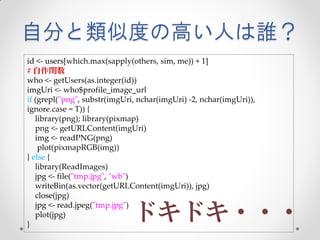 自分と類似度の高い人は誰？
id <- users[which.max(sapply(others, sim, me)) + 1]
# 自作関数
who <- getUsers(as.integer(id))
imgUri <- who$profile_image_url
if (grepl("png", substr(imgUri, nchar(imgUri) -2, nchar(imgUri)),
ignore.case = T)) {
   library(png); library(pixmap)
   png <- getURLContent(imgUri)
   img <- readPNG(png)
    plot(pixmapRGB(img))
} else {
   library(ReadImages)
   jpg <- file("tmp.jpg", "wb")
   writeBin(as.vector(getURLContent(imgUri)), jpg)
   close(jpg)

                              ドキドキ・・・
   jpg <- read.jpeg("tmp.jpg")
   plot(jpg)
}
 