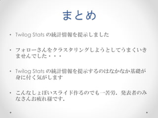 まとめ
• Twilog Stats の統計情報を提示しました

• フォローさんをクラスタリングしようとしてうまくいき
  ませんでした・・・

• Twilog Stats の統計情報を提示するのはなかなか基礎が
  身に付く気がします

• こんなしょぼいスライド作るのでも一苦労．発表者のみ
  なさんお疲れ様です．
 