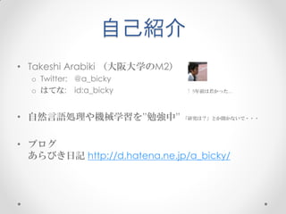 自己紹介
• Takeshi Arabiki （大阪大学のM2）
  o Twitter: @a_bicky
  o はてな: id:a_bicky           ↑ 5年前は若かった…




• 自然言語処理や機械学習を”勉強中” 「研究は？」とか聞かないで・・・

• ブログ
  あらびき日記 http://d.hatena.ne.jp/a_bicky/
 