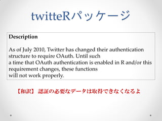 twitteRパッケージ
Description

As of July 2010, Twitter has changed their authentication
structure to require OAuth. Until such
a time that OAuth authentication is enabled in R and/or this
requirement changes, these functions
will not work properly.

  【和訳】 認証の必要なデータは取得できなくなるよ
 
