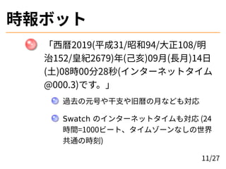 時報ボット
「西暦2019(平成31/昭和94/大正108/明
治152/皇紀2679)年(己亥)09月(長月)14日
(土)08時00分28秒(インターネットタイム
@000.3)です。」
過去の元号や干支や旧暦の月なども対応
Swatch ...