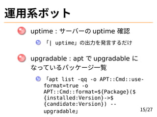 運用系ボット
uptime : サーバーの uptime 確認
「| uptime」の出力を発言するだけ
upgradable : apt で upgradable に
なっているパッケージ一覧
「apt list -qq -o APT::Cm...