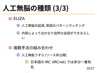人工無脳の種類 (3/3)
ELIZA
人工無脳の起源, 英語のパターンマッチング
内容によってはかなり自然な会話ができるらし
い
複数手法の組み合わせ
人工無能うずら (ソース非公開)
日本語の IRC (IRCnet) では多分一番有
名 ...