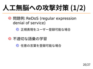 人工無脳への攻撃対策 (1/2)
問題例: ReDoS (regular expression
denial of service)
正規表現をユーザー登録可能な場合
不適切な語彙の学習
任意の言葉を登録可能な場合
20/27
 