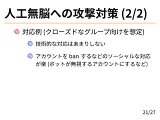 人工無脳への攻撃対策 (2/2)
対応例 (クローズドなグループ向けを想定)
技術的な対応はあまりしない
アカウントを ban するなどのソーシャルな対応
が楽 (ボットが無視するアカウントにするなど)
21/27
 