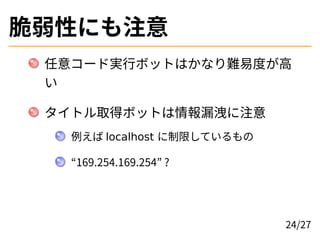 脆弱性にも注意
任意コード実行ボットはかなり難易度が高
い
タイトル取得ボットは情報漏洩に注意
例えば localhost に制限しているもの
“169.254.169.254” ?
24/27
 