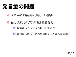 発言量の問題
ほとんどの発言に反応 → 迷惑?
受け入れられていれば問題なし
以前からそういうものとして存在
新規ならボットとの会話用チャンネルに隔離?
25/27
 
