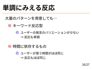 単調にみえる反応
大量のパターンを用意しても…
キーワード反応型
ユーザーの発言のバリエーションが少ない
→ 反応も単調
時間に依存するもの
ユーザーが使う時間がほぼ同じ
→ 反応もほぼ同じ
26/27
 