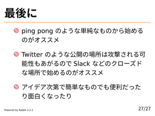 最後に
ping pong のような単純なものから始める
のがオススメ
Twitter のような公開の場所は攻撃される可
能性もあがるので Slack などのクローズド
な場所で始めるのがオススメ
アイデア次第で簡単なものでも便利だった
り面白...