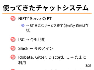使ってきたチャットシステム
NIFTY-Serve の RT
→ RT を含むサービス終了 (@nifty 自体は存
続)
IRC → 今も利用
Slack → 今のメイン
Idobata, Gitter, Discord, … → たまに
利...