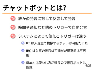 チャットボットとは?
誰かの発言に対して反応して発言
時間や通知など他のトリガーで自動発言
システムによって使えるトリガーは違う
RT は入退室で挨拶するボットが可能だった
IRC は入室の挨拶は可能だが退室前は不可
能
Slack は使われ方...