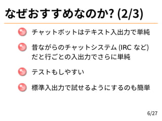 なぜおすすめなのか? (2/3)
チャットボットはテキスト入出力で単純
昔ながらのチャットシステム (IRC など)
だと行ごとの入出力でさらに単純
テストもしやすい
標準入出力で試せるようにするのも簡単
6/27
 