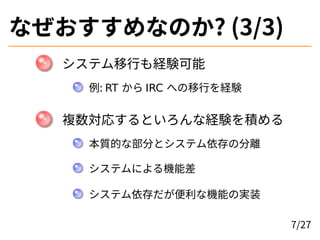 なぜおすすめなのか? (3/3)
システム移行も経験可能
例: RT から IRC への移行を経験
複数対応するといろんな経験を積める
本質的な部分とシステム依存の分離
システムによる機能差
システム依存だが便利な機能の実装
7/27
 