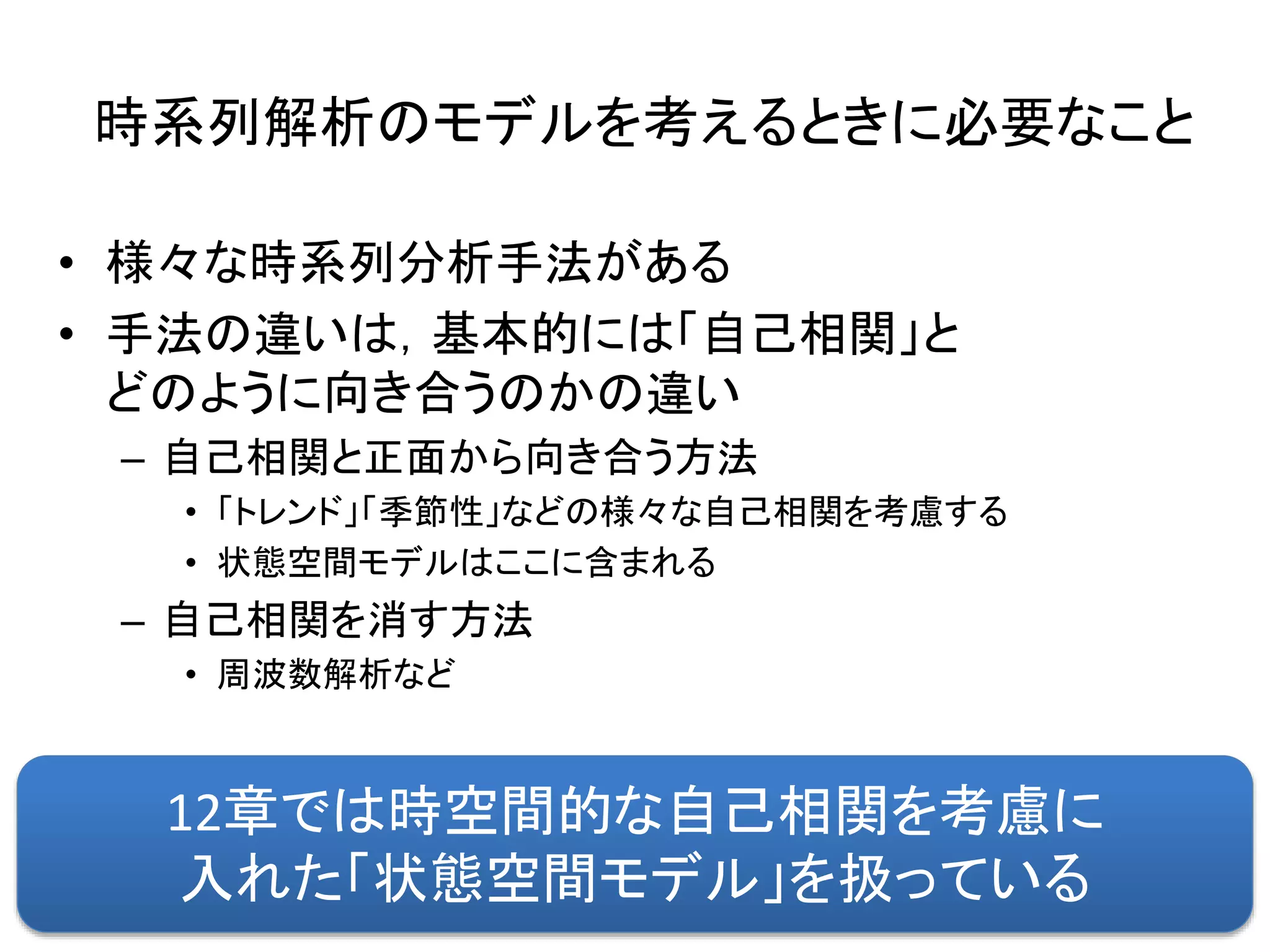 時系列解析のモデルを考えるときに必要なこと
• 様々な時系列分析手法がある
• 手法の違いは，基本的には「自己相関」と
どのように向き合うのかの違い
– 自己相関と正面から向き合う方法
• 「トレンド」「季節性」などの様々な自己相関を考慮する
• 状態空間モデルはここに含まれる
– 自己相関を消す方法
• 周波数解析など
12章では時空間的な自己相関を考慮に
入れた「状態空間モデル」を扱っている
 