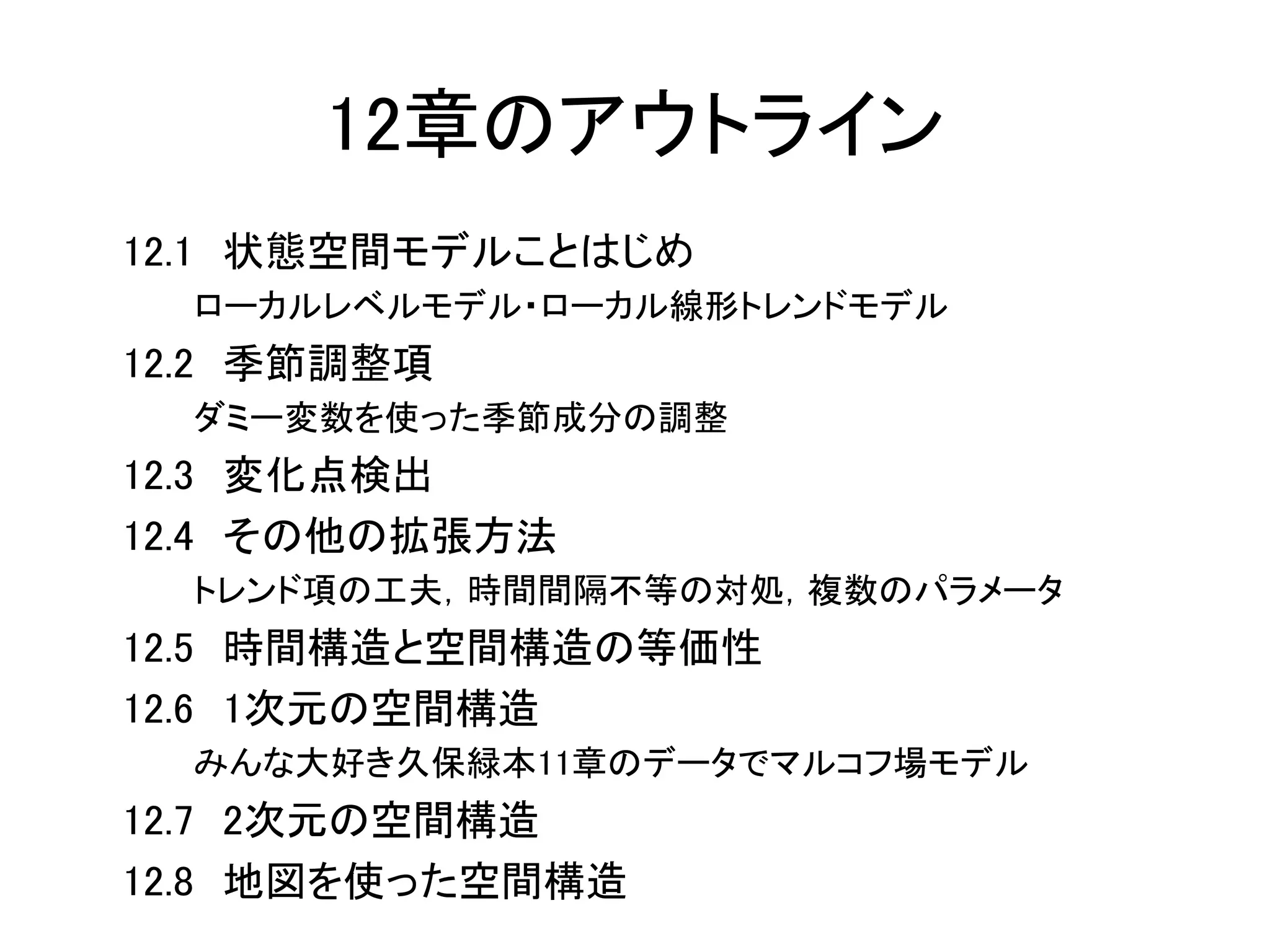 12章のアウトライン
12.1 状態空間モデルことはじめ
ローカルレベルモデル・ローカル線形トレンドモデル
12.2 季節調整項
ダミー変数を使った季節成分の調整
12.3 変化点検出
12.4 その他の拡張方法
トレンド項の工夫，時間間隔不等の対処，複数のパラメータ
12.5 時間構造と空間構造の等価性
12.6 1次元の空間構造
みんな大好き久保緑本11章のデータでマルコフ場モデル
12.7 2次元の空間構造
12.8 地図を使った空間構造
 