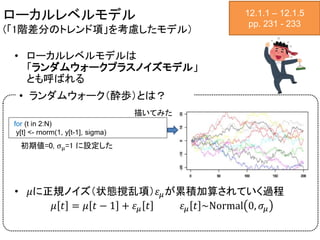 ローカルレベルモデル
(「1階差分のトレンド項」を考慮したモデル）
• ローカルレベルモデルは
「ランダムウォークプラスノイズモデル」
とも呼ばれる
• 𝜇に正規ノイズ（状態撹乱項）𝜀 𝜇が累積加算されていく過程
𝜇 𝑡 = 𝜇 𝑡 − 1 + 𝜀 𝜇 𝑡 𝜀 𝜇 𝑡 ~Normal 0, 𝜎𝜇
12.1.1 – 12.1.5
pp. 231 - 233
初期値=0, σμ=1 に設定した
for (t in 2:N)
y[t] <- rnorm(1, y[t-1], sigma)
• ランダムウォーク（酔歩）とは？
描いてみた
 