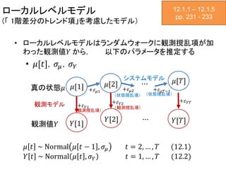 ローカルレベルモデル
(「 1階差分のトレンド項」を考慮したモデル）
• ローカルレベルモデルはランダムウォークに観測撹乱項が加
わった観測値𝑌 から， 以下のパラメータを推定する
• 𝜇[𝑡]，𝜎𝜇，𝜎 𝑌
12.1.1 – 12.1.5
pp. 231 - 233
真の状態𝜇
観測値𝑌
𝜇[1] 𝜇[2] 𝜇[𝑇]
𝑌[2]
𝑌[1] 𝑌[𝑇]
⋯
システムモデル
観測モデル
⋯
+𝜀 𝜇1 +𝜀 𝜇2 +𝜀 𝜇𝑇−1
+𝜀 𝑌1
+𝜀 𝑌2
+𝜀 𝑌𝑇
（状態撹乱項） （状態撹乱項）
（観測撹乱項）
（観測撹乱項）
𝜇 𝑡 ~ Normal 𝜇 𝑡 − 1 , 𝜎𝜇 𝑡 = 2, … , 𝑇 (12.1)
𝑌 𝑡 ~ Normal 𝜇 𝑡 , 𝜎 𝑌 𝑡 = 1, … , 𝑇 (12.2)
 