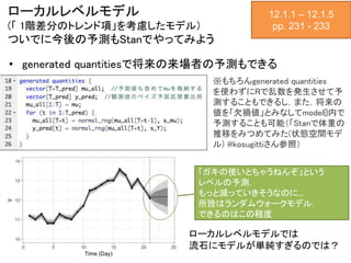 ローカルレベルモデル
(「 1階差分のトレンド項」を考慮したモデル）
ついでに今後の予測もStanでやってみよう
• generated quantitiesで将来の来場者の予測もできる
12.1.1 – 12.1.5
pp. 231 - 233
generated quantities {
vector[T+T_pred] mu_all;
vector[T_pred] y_pred;
mu_all[1:T] = mu;
for (t in 1:T_pred) {
mu_all[T+t] = normal_rng(mu_all[T+t-1],
s_mu);
y_pred[t] = normal_rng(mu_all[T+t], s_Y);
}
}
※もちろんgenerated quantities
を使わずにRで乱数を発生させて予
測することもできるし，また，将来の
値を「欠損値」とみなしてmodel{}内で
予測することも可能（「Stanで体重の
推移をみつめてみた(状態空間モデ
ル) @kosugittiさん参照）
「ガキの使いとちゃうねんぞ」という
レベルの予測．
もっと減っていきそうなのに…
所詮はランダムウォークモデル．
できるのはこの程度
ローカルレベルモデルでは
流石にモデルが単純すぎるのでは？
 