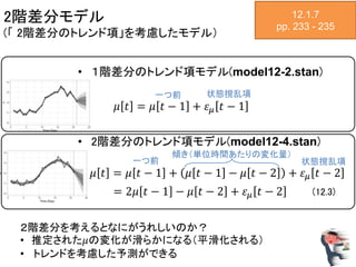 2階差分モデル
(「 2階差分のトレンド項」を考慮したモデル）
12.1.7
pp. 233 - 235
• １階差分のトレンド項モデル(model12-2.stan)
𝜇 𝑡 = 𝜇 𝑡 − 1 + 𝜀 𝜇 𝑡 − 1
• 2階差分のトレンド項モデル(model12-4.stan)
𝜇 𝑡 = 𝜇 𝑡 − 1 + 𝜇 𝑡 − 1 − 𝜇 𝑡 − 2 + 𝜀 𝜇 𝑡 − 2
= 2𝜇 𝑡 − 1 − 𝜇 𝑡 − 2 + 𝜀 𝜇 𝑡 − 2 (12.3)
一つ前 状態撹乱項
一つ前 状態撹乱項
傾き（単位時間あたりの変化量）
２階差分を考えるとなにがうれしいのか？
• 推定された𝜇の変化が滑らかになる（平滑化される）
• トレンドを考慮した予測ができる
 