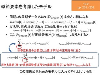 季節要素を考慮したモデル
12.2
pp. 235 - 238
• 周期𝐿の周期データであれば𝜀 𝑠𝑒𝑎𝑠𝑜𝑛 𝑡 は小さい値になる
𝑠𝑒𝑎𝑠𝑜𝑛 𝑡 + 𝑠𝑒𝑎𝑠𝑜𝑛 𝑡 − 1 + ⋯ + 𝑠𝑒𝑎𝑠𝑜𝑛 𝑡 − 𝐿 − 1 = 𝜀 𝑠𝑒𝑎𝑠𝑜𝑛[𝑡]
• ガリガリ君の場合であれば(ただし春= 𝑡とすると）
𝑠𝑒𝑎𝑠𝑜𝑛 春 + 𝑠𝑒𝑎𝑠𝑜𝑛 夏 + 𝑠𝑒𝑎𝑠𝑜𝑛 秋 + 𝑠𝑒𝑎𝑠𝑜𝑛 冬 = 𝜀 𝑠𝑒𝑎𝑠𝑜𝑛[𝑡]
• ここで𝜀 𝑠𝑒𝑎𝑠𝑜𝑛[𝑡]が正規分布𝒩(0, 𝜎𝑠𝑒𝑎𝑠𝑜𝑛
2 ) に従うとすると
𝑙=0
𝐿−1
𝑠𝑒𝑎𝑠𝑜𝑛 𝑡 − 𝑙 = 𝜀 𝑠𝑒𝑎𝑠𝑜𝑛 𝑡 𝜀 𝑠𝑒𝑎𝑠𝑜𝑛 𝑡 ~Normal(0, 𝜎𝑠𝑒𝑎𝑠𝑜𝑛)
𝑠𝑒𝑎𝑠𝑜𝑛 𝑡 = −
𝑙=1
𝐿−1
𝑠𝑒𝑎𝑠𝑜𝑛 𝑡 − 𝑙 + 𝜀 𝑠𝑒𝑎𝑠𝑜𝑛 𝑡 𝜀 𝑠𝑒𝑎𝑠𝑜𝑛 𝑡 ~Normal(0, 𝜎𝑠𝑒𝑎𝑠𝑜𝑛)
※春夏秋冬を全部足した値は平均0の正規分布に従う
※ある季節（春）の季節調整項は残りの季節（夏秋冬）の合計＋𝜀 𝑠𝑒𝑎𝑠𝑜𝑛になる
この関係式をStanのモデルに入れてやればいいだけ
 