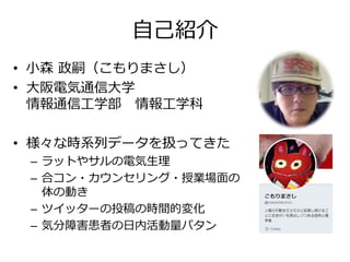 自己紹介
• 小森 政嗣（こもりまさし）
• 大阪電気通信大学
情報通信工学部 情報工学科
• 様々な時系列データを扱ってきた
– ラットやサルの電気生理
– 合コン・カウンセリング・授業場面の
体の動き
– ツイッターの投稿の時間的変化
– 気分障害患者の日内活動量パタン
 