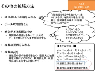 その他の拡張方法
• 独自のトレンド項を入れる
• データの対数をとる
• 時刻が不等間隔のとき
– 等間隔の目盛りを取って，丸める．
データが無いところは欠損値にする
• 複数の要因を入れる
• 複数の𝜇 𝑡
– 複数回の試行を行う場合や，複数人の被験
者を対象にする時など．観測撹乱項，状態
撹乱項を工夫すると良いかも
12.4
pp. 240 - 241
𝜇 𝑛, 𝑡 = 𝜇 𝑛, 𝑡 − 1 + 𝜀 𝜇[𝑛, 𝑡 − 1]
𝑌 𝑛, 𝑡 = 𝜇 𝑛, 𝑡 + 𝜀 𝑌[𝑛, 𝑡]
𝜀 𝜇 𝑛, 𝑡 ~𝑁𝑜𝑟𝑚𝑎𝑙 0, 𝜎𝜇 𝑛
𝜀 𝑌 𝑛, 𝑡 ~𝑁𝑜𝑟𝑚𝑎𝑙 0, 𝜎 𝑌
■モデル式12−9■
状態撹乱項は個人差あり
「3階差分を使うのも良いし…」と
本にあるが，時系列の場合は2階
差分，空間構造の場合は1階差
分でいいのでは？
スプラインとか
カルマンフィルタと
かで補完をしたデー
タを使っちゃダメョ
観測撹乱項は被験者間で共通
 
