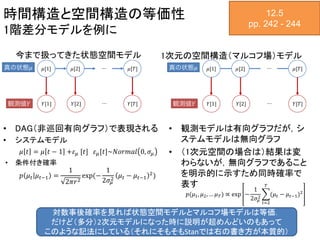 時間構造と空間構造の等価性
1階差分モデルを例に
• DAG（非巡回有向グラフ）で表現される
• システムモデル
𝜇 𝑡 = 𝜇 𝑡 − 1 +𝜀 𝜇 [𝑡] 𝜀 𝜇[𝑡]~𝑁𝑜𝑟𝑚𝑎𝑙 0, 𝜎𝜇
• 条件付き確率
𝑝 𝜇 𝑡 𝜇 𝑡−1 =
1
2𝜋𝑟2
exp(−
1
2𝜎𝜇
2
𝜇 𝑡 − 𝜇 𝑡−1
2
)
• 観測モデルは有向グラフだが，シ
ステムモデルは無向グラフ
• （1次元空間の場合は）結果は変
わらないが，無向グラフであること
を明示的に示すため同時確率で
表す
12.5
pp. 242 - 244
今まで扱ってきた状態空間モデル 1次元の空間構造（マルコフ場）モデル
𝑝(𝜇1, 𝜇2, … 𝜇 𝑇) ∝ exp −
1
2𝜎𝜇
2
𝑡=2
𝑇
(𝜇 𝑡 − 𝜇 𝑡−1)2
対数事後確率を見れば状態空間モデルとマルコフ場モデルは等価．
だけど（多分）2次元モデルになった時に説明が超めんどいのもあって
このような記法にしている（それにそもそもStanでは右の書き方が本質的）
 