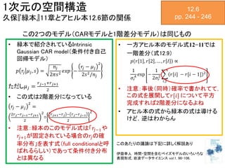 12.6
pp. 244 - 246
1次元の空間構造
久保『緑本』11章とアヒル本12.6節の関係
• 緑本で紹介されているIntrinsic
Gaussian CAR model（条件付き自己
回帰モデル）
𝑝 𝑟𝑗 𝜇 𝑗, 𝑠 =
𝑛𝑗
2𝜋𝑠2 𝑒𝑥𝑝 −
𝑟𝑗 − 𝜇 𝑗
2
2𝑠2/𝑛𝑗
ただし𝜇 𝑗 =
𝑟 𝑗−1+𝑟 𝑗+1
2
• この式は2階差分になっている
𝑟𝑗 − 𝜇 𝑗
2
=
2𝑟 𝑗−𝑟 𝑗−1−𝑟 𝑗+1
2
2
=
𝑟 𝑗+1−𝑟 𝑗 − 𝑟 𝑗−𝑟 𝑗−1
2
2
• 注意：緑本のこのモデル式は「𝑟𝑗−1や
𝑟𝑗+1が固定されている場合の𝑟𝑗の確
率分布」を表す式（full conditionalと呼
ばれるらしい）であって条件付き分布
とは異なる
• 一方アヒル本のモデル式12−11では
一階差分（式12.9）
𝑝 𝑟 1 , 𝑟 2 , … , 𝑟 𝐼 ∝
1
𝜎𝑟
𝐴 exp −
1
2𝜎𝑟
2
𝑖,𝑗
𝑟[𝑖] − 𝑟[𝑖 − 1] 2
• 注意：事後（同時）確率で書かれてて，
この式を展開して𝑟[𝑖] について平方
完成すれば2階差分になるよね
• アヒル本の式から緑本の式は導ける
けど，逆はわからん
この2つのモデル（CARモデルと1階差分モデル）は同じもの
このあたりの議論は下記に詳しく解説あり
伊庭幸人 時間・空間を含むベイズモデルのいろいろな
表現形式, 岩波データサイエンス vol.1, 96-106.
 