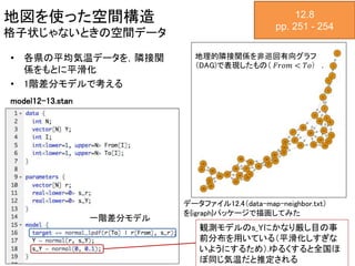 地図を使った空間構造
格子状じゃないときの空間データ
12.8
pp. 251 - 254
• 各県の平均気温データを，隣接関
係をもとに平滑化
• 1階差分モデルで考える
地理的隣接関係を非巡回有向グラフ
（DAG)で表現したもの（ 𝐹𝑟𝑜𝑚 < 𝑇𝑜） ．
データファイル12.4（data-map-neighbor.txt）
を{igraph}パッケージで描画してみた
model12-13.stan
一階差分モデル
観測モデルのs_Yにかなり厳し目の事
前分布を用いている（平滑化しすぎな
いようにするため）.ゆるくすると全国ほ
ぼ同じ気温だと推定される
 