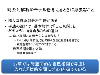 時系列解析のモデルを考えるときに必要なこと
• 様々な時系列分析手法がある
• 手法の違いは，基本的には「自己相関」と
どのように向き合うのかの違い
– 自己相関と正面から向き合う方法
• 「トレンド」「季節性」などの様々な自己相関を考慮する
• 状態空間モデルはここに含まれる
– 自己相関を消す方法
• 周波数解析など
12章では時空間的な自己相関を考慮に
入れた「状態空間モデル」を扱っている
 