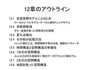 12章のアウトライン
12.1 状態空間モデルことはじめ
ローカルレベルモデル・ローカル線形トレンドモデル
12.2 季節調整項
ダミー変数を使った季節成分の調整
12.3 変化点検出
12.4 その他の拡張方法
トレンド項の工夫，時間間隔不等の対処，複数のパラメータ
12.5 時間構造と空間構造の等価性
12.6 1次元の空間構造
みんな大好き久保緑本11章のデータでマルコフ場モデル
12.7 2次元の空間構造
12.8 地図を使った空間構造
 