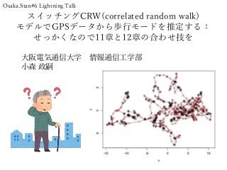 スイッチングCRW(correlated random walk)
モデルでGPSデータから歩行モードを推定する：
せっかくなので11章と12章の合わせ技を
大阪電気通信大学 情報通信工学部
小森 政嗣
Osaka.Stan#6 Lightning Talk
 