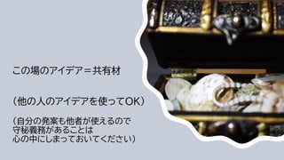 この場のアイデア＝共有材
（他の人のアイデアを使ってOK）
（自分の発案も他者が使えるので
守秘義務があることは
心の中にしまっておいてください）
 