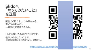 Slidoへ
「やってみたいこと」
を送信
匿名でOKですし、この際だから、
書いてみましょう。
→意外に賛同者でるかも。
「人から聞いたもの」でもOKです。
他の人のやりたいことで、
自分も参画してみたいなら、なおさら。
https://app.sli.do/event/qzZC4X57quAHeEq6vmzQRv
23
 