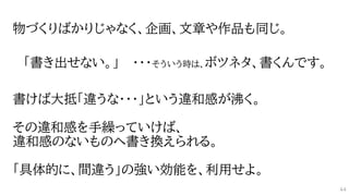 物づくりばかりじゃなく、企画、文章や作品も同じ。
「書き出せない。」 ・・・そういう時は、ボツネタ、書くんです。
書けば大抵「違うな・・・」という違和感が沸く。
その違和感を手繰っていけば、
違和感のないものへ書き換えられる。
「具体的に、間違う」の強い効能を、利用せよ。
44
 