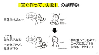 ［直ぐ作って、失敗］ 、の副産物：
いつも、
試作品がある
不完全だけど、
見せられる
物を触って、初めて、
ニーズに気づける
（が起こりやすい）
言葉だけだと→
47
 