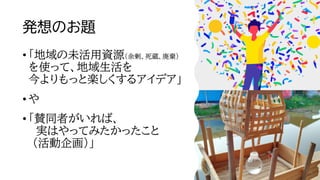 発想のお題
• 「地域の未活用資源（余剰、死蔵、廃棄）
を使って、地域生活を
今よりもっと楽しくするアイデア」
• や
• 「賛同者がいれば、
実はやってみたかったこと
（活動企画）」
5
 
