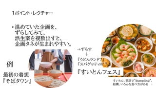 1ポイント・レクチャー
最初の着想
『そばタウン』
→ずらす
↓
例
• 温めていた企画を、
ずらしてみて、
派生案を複数出すと、
企画タネが生まれやすい。
『すいとんフェス』
すいとん、英語で“dumpling”。
結構、いろんな食べ方がある
『うどんランド?』
『スパゲッティ村？』
8
 