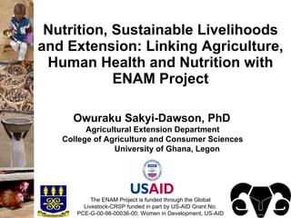 Nutrition, Sustainable Livelihoods
and Extension: Linking Agriculture,
 Human Health and Nutrition with
            ENAM Project

     Owuraku Sakyi-Dawson, PhD
         Agricultural Extension Department
   College of Agriculture and Consumer Sciences
                University of Ghana, Legon




           The ENAM Project is funded through the Global
        Livestock-CRSP funded in part by US-AID Grant No.
      PCE-G-00-98-00036-00; Women in Development, US-AID
 