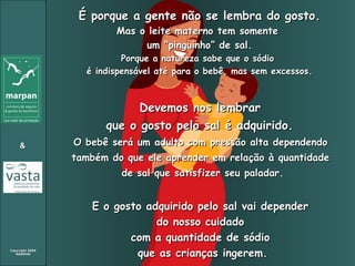 É porque a gente não se lembra do gosto. Mas o leite materno tem somente  um “pinguinho” de sal. Porque a natureza sabe que o sódio  é indispensável até para o bebê, mas sem excessos. Devemos nos lembrar  que o gosto pelo sal é adquirido.   O bebê será um adulto com pressão alta dependendo  também do que ele aprender em relação à quantidade  de sal que satisfizer seu paladar. E o gosto adquirido pelo sal vai depender  do nosso cuidado  com a quantidade de sódio  que as crianças ingerem. 