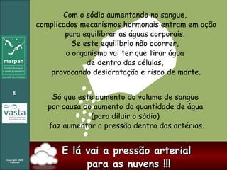 Com o sódio aumentando no sangue,  complicados mecanismos hormonais entram em ação para equilibrar as águas corporais.  Se este equilíbrio não ocorrer,  o organismo vai ter que tirar água  de dentro das células,  provocando desidratação e risco de morte. Só que este aumento do volume de sangue  por causa do aumento da quantidade de água  (para diluir o sódio)  faz aumentar a pressão dentro das artérias. E lá vai a pressão arterial  para as nuvens !!! 