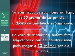 No Brasil cada pessoa ingere em torno de 10 gramas de sal por dia,  o  dobro  da quantidade recomendada. Se viver de sanduíches, batata frita, salgadinhos e comida industrializada, pode chegar a  20 gramas  por dia,  ou mais. 
