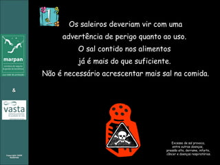 Os saleiros deveriam vir com uma advertência de perigo quanto ao uso.  O sal contido nos alimentos  já é mais do que suficiente.  Não é necessário acrescentar mais sal na comida. Excesso de sal provoca,  entre outras doenças,  pressão alta, derrame, infarto,  câncer e doenças respiratórias. 