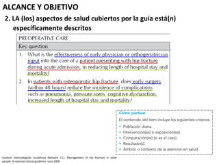 ALCANCE Y OBJETIVO
 2. LA (los) aspectos de salud cubiertos por la guía está(n)
    específicamente descritos




Scottish Intercollegiate Guidelines Network 111- Management of hip fracture in older
people. A national clinical guideline. June 2009
 