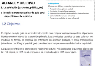 ALCANCE Y OBJETIVO
3. La población (pacientes,público,etc)
a la cual se pretende aplicar la guía está
    específicamente descrita
 