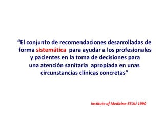 “El conjunto de recomendaciones desarrolladas de
forma sistemática para ayudar a los profesionales
     y pacientes en la toma de decisiones para
     una atención sanitaria apropiada en unas
         circunstancias clínicas concretas”



                          Institute of Medicine-EEUU 1990
 