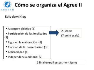 Cómo se organiza el Agree II
Seis dominios


  Alcance y objetivo (3)
                                               23 ítems
  Participación de los implicados
                                               (7 point scale)
(3)
  Rigor en la elaboración (8)
  Claridad de la presentación (3)
  Aplicabilidad (4)
  Independencia editorial (2)
                            2 final overall assessment items
 