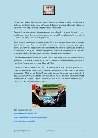 grazia.tanta@gmail.com 25/03/2020 10
Diz-se que a Arábia Saudita é um estado de direito; embora se saiba também que a
aplicação do direito, assim como as “razões de Estado”, em geral, são muito elásticas e
variáveis, consoante a pressão e a temperatura atmosférica.
Dentro dessa elasticidade, são condenados em tribunal – à porta fechada - cinco
sauditas com pena de morte porque, com mais outros 13 cúmplices decidiram matar o
jornalista por não gostarem do bigode dele.
Diz o tribunal saudita que o assassínio não foi … premeditado! Parece que o pelotão
dos 18 acusados, de férias em Istambul, ao saírem da Mesquita Azul, viram passar, por
acaso, o Khashoggi e seguiram-no discretamente até entrar no consulado saudita; e
aproveitaram a situação, confiando que posteriormente seriam promovidos pelo seu
chefe, Ahmed al-Assiri, para matar e cortar às postas o pobre jornalista.
Obviamente que MbS estava em oração com o seu amigo Saud al-Qahtani, na total
ignorância dos acontecimentos; e daí que o tribunal tenha condenado os jagunços. É
bem feito. Cumpriu-se a justiça de Allah, MbS dixit.
Curiosa é a descoordenação no reino da pastilha elástica. A CIA acha que MbS é o
braço ordenante do crime. Mas o intermediário de um nutrido negócio de armas
americanas a MbS, um tal Donald Trump, acha que não há provas para se proceder à
acusação; certamente, de acordo com o complexo militar-industrial americano, muito
irritado porque Erdogan comprou armas aos russos e daí, que precise de ser simpático
para com o seu principal cliente, o MbS.
Este e outros textos em:
http://grazia-tanta.blogspot.com/
http://www.slideshare.net/durgarrai/documents
https://pt.scribd.com/uploads
 